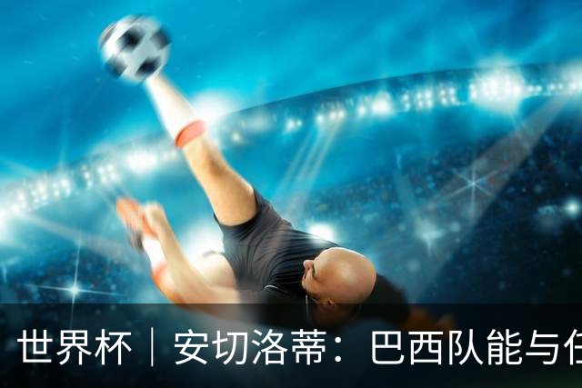世界杯｜安切洛蒂：巴西队能与任何球队竞争